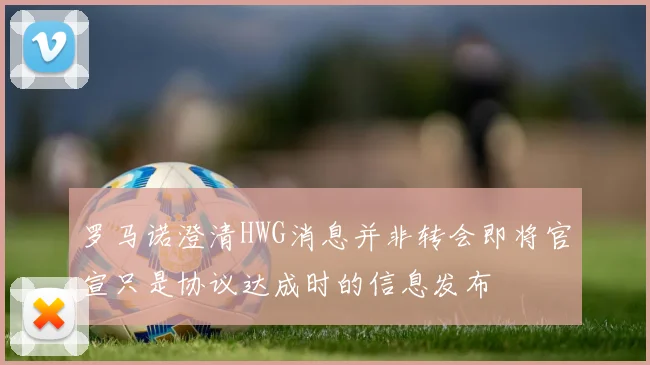 罗马诺澄清HWG消息并非转会即将官宣只是协议达成时的信息发布
