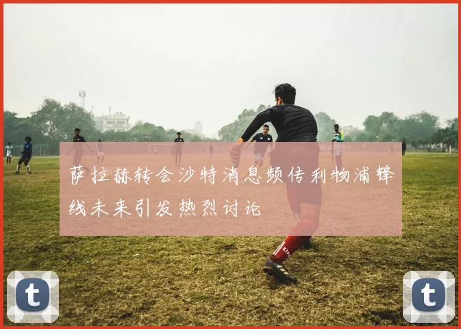 萨拉赫转会沙特消息频传利物浦锋线未来引发热烈讨论