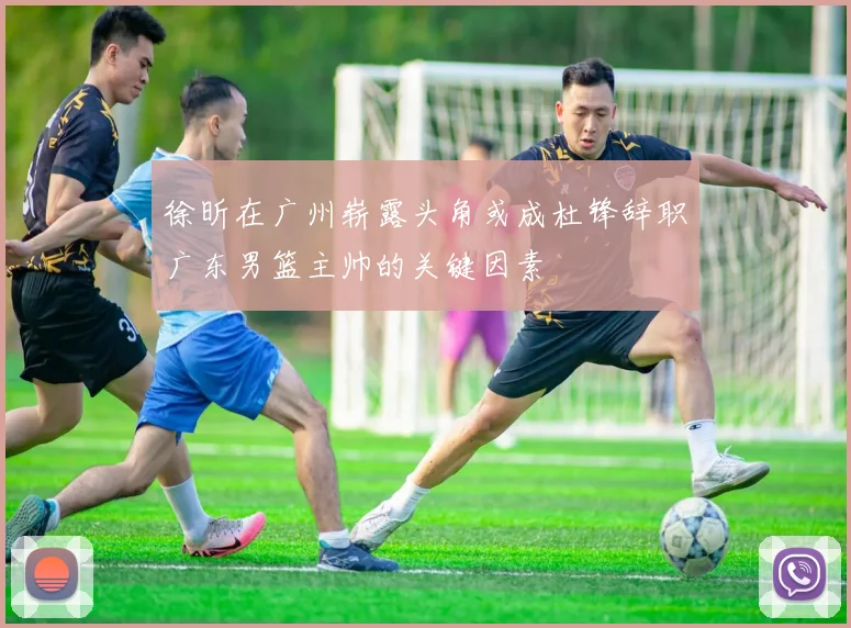 徐昕在广州崭露头角或成杜锋辞职广东男篮主帅的关键因素