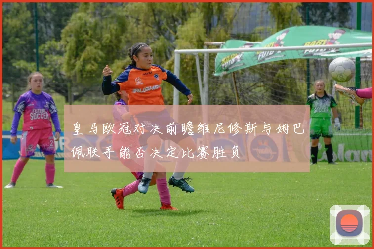 皇马欧冠对决前瞻维尼修斯与姆巴佩联手能否决定比赛胜负