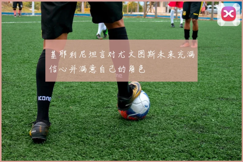 基耶利尼坦言对尤文图斯未来充满信心并满意自己的角色