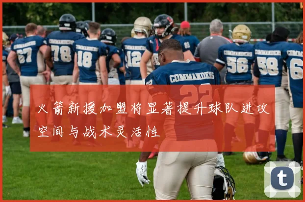 火箭新援加盟将显著提升球队进攻空间与战术灵活性
