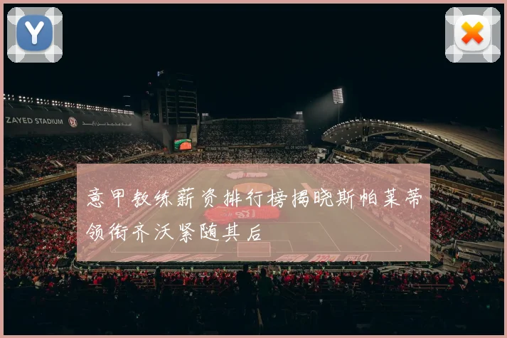 意甲教练薪资排行榜揭晓斯帕莱蒂领衔齐沃紧随其后