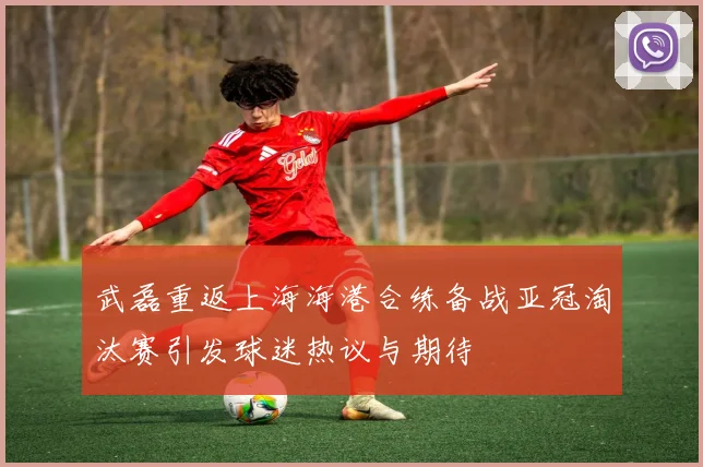 武磊重返上海海港合练备战亚冠淘汰赛引发球迷热议与期待