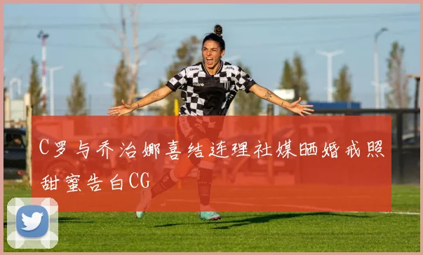 C罗与乔治娜喜结连理社媒晒婚戒照甜蜜告白CG